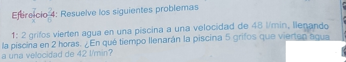 Efercicio 4: Resuelve los siguientes problemas 

1: 2 grifos vierten agua en una piscina a una velocidad de 48 l/min, Ilenando 
la piscina en 2 horas. ¿En qué tiempo llenarán la piscina 5 grifos que vierten agua 
a una velocidad de 42 l/min?