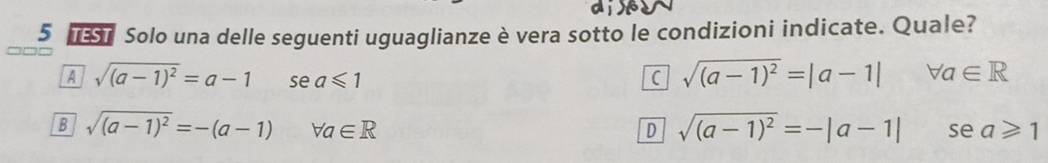 Solo una delle seguenti uguaglianze è vera sotto le condizioni indicate. Quale?
A sqrt((a-1)^2)=a-1 se a≤slant 1 C sqrt((a-1)^2)=|a-1| forall a∈ R
B sqrt((a-1)^2)=-(a-1) forall a∈ R D sqrt((a-1)^2)=-|a-1| se a≥slant 1