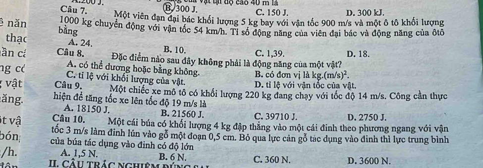 Của vật lại độ cao 40 m là
B. 300 J. C. 150 J.
D. 300 kJ.
Câu 7. Một viên đạn đại bác khối lượng 5 kg bay với vận tốc 900 m/s và một ô tô khối lượng
ê năn 1000 kg chuyển động với vận tốc 54 km/h. Tỉ số động năng của viên đại bác và động năng của ôtô
bàng
thạc A. 24. B. 10.
C. 1,39. D. 18.
ần cá Câu 8. Đặc điểm nào sau đây không phải là động năng của một vật?
A. có thể dương hoặc bằng không.
B. có đơn vị là kg.(m/s)^2. 
ng có C. tỉ lệ với khối lượng của vật.
D. tỉ lệ với vận tốc của vật.
* vật Câu 9. Một chiếc xe mô tô có khối lượng 220 kg đang chạy với tốc độ 14 m/s. Công cần thực
ăng. hiện đề tăng tốc xe lên tốc độ 19 m/s là
A. 18150 J. B. 21560 J. C. 39710 J. D. 2750 J.
Câu 10. Một cái búa có khối lượng 4 kg đập thắng vào một cái đinh theo phương ngang với vận
t vậ tốc 3 m/s làm đinh lún vào gỗ một đoạn 0,5 cm. Bỏ qua lực cản gỗ tác dụng vào đinh thì lực trung bình
bón; của búa tác dụng vào đinh có độ lớn
/h. A. 1,5 N. B. 6 N. C. 360 N. D. 3600 N.
II. CÂU trÁC NghiêM đÚn