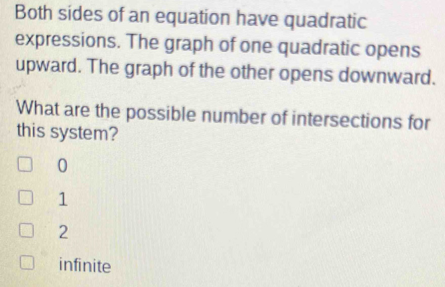 Both sides of an equation have quadratic
expressions. The graph of one quadratic opens
upward. The graph of the other opens downward.
What are the possible number of intersections for
this system?
0
1
2
infinite