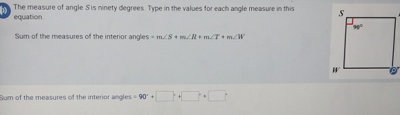 The measure of angle S is ninety degrees. Type in the values for each angle measure in this 
equation
Sum of the measures of the interior angles =m∠ S+m∠ R+m∠ T+m∠ W
Sum of the measures of the interior angles =90°+□°+□°+□°