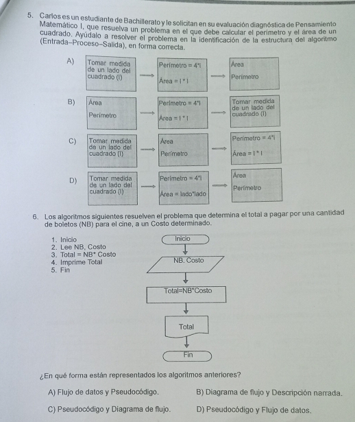 Carlos es un estudiante de Bachillerato y le solicitan en su evaluación diagnóstica de Pensamiento
Matemático I, que resuelva un problema en el que debe calcular el perimetro y el área de un
cuadrado. Ayúdalo a resolver el problema en la identificación de la estructura del algoritmo
(Entrada-Proceso-Salida), en forma correcta.
A) Tomar medida Perfmetro =4° Area
de un lado del
cuadrado (l) Area=1°1
Perímetro
B) Área Perimetro =4° de  n la do del Tomar medida
Perimetro Aren =1^*1 cuadrado (l)
Tomar medida Área Perimetro =4°|
C) de un lado del 
cuadrado (I) Perímetro Área =1^*1
Tomar medida Perímetro =4° Area
D)  de   n  la do  de
cuadrado (I)  Área = lado"lado Perlmetro
6. Los algoritmos siguientes resuelven el problema que determina el total a pagar por una cantidad
de boletos (NB) para el cine, a un Costo determinado.
1. Inicio 
2. Lee NB, Costo
3. Total =NB^+ Costo
4. Imprime Total
5. Fin
¿En qué forma están representados los algoritmos anteriores?
A) Flujo de datos y Pseudocódigo. B) Diagrama de flujo y Descripción narrada.
C) Pseudocódigo y Diagrama de flujo. D) Pseudocódigo y Flujo de datos.