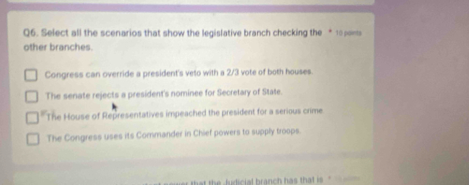 Select all the scenarios that show the legislative branch checking the * 10 points
other branches.
Congress can override a president's veto with a 2/3 vote of both houses.
The senate rejects a president's nominee for Secretary of State.
* The House of Representatives impeached the president for a serious crime
The Congress uses its Commander in Chief powers to supply troops.
hat the Judicial branch has that is "