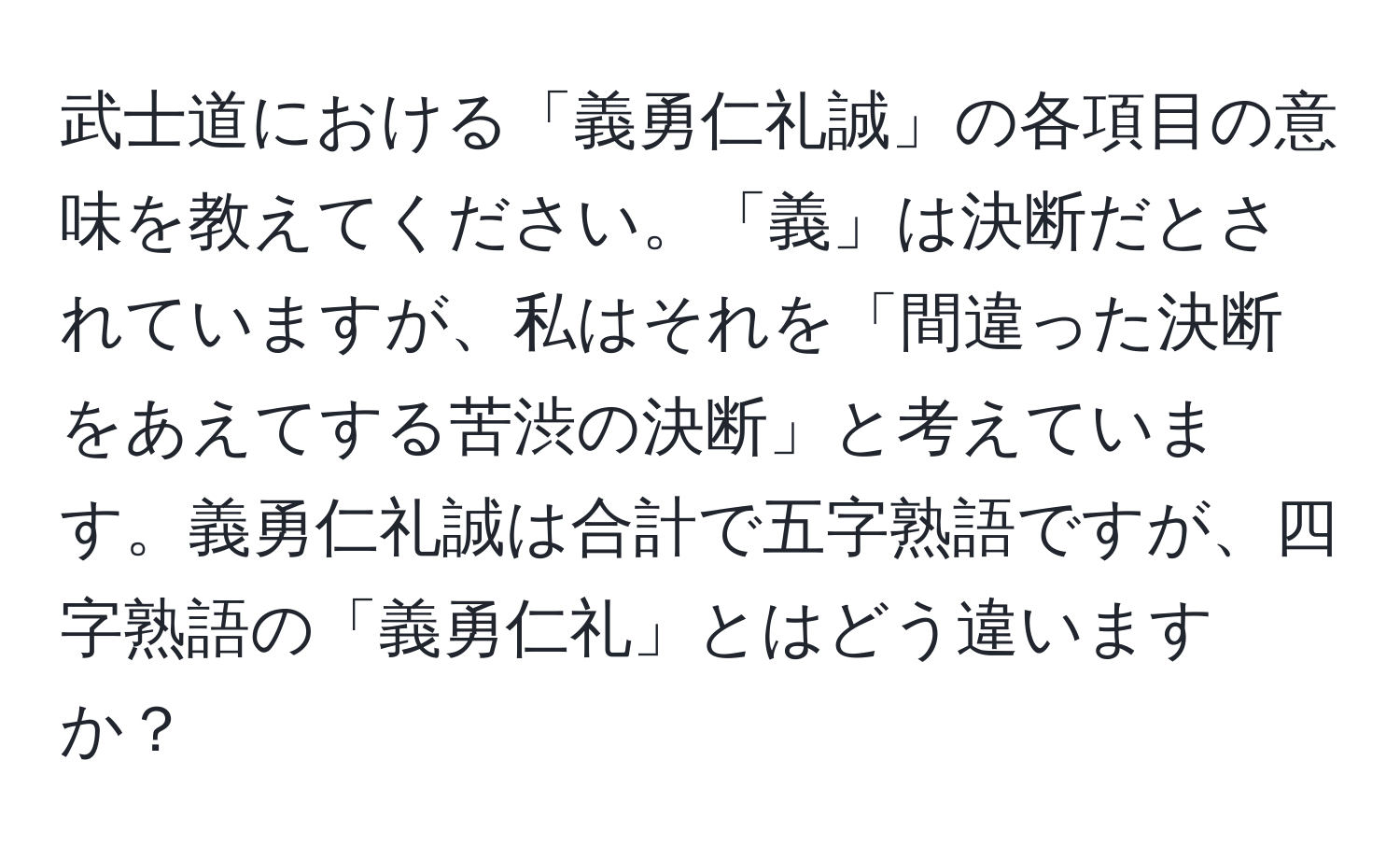 武士道における「義勇仁礼誠」の各項目の意味を教えてください。「義」は決断だとされていますが、私はそれを「間違った決断をあえてする苦渋の決断」と考えています。義勇仁礼誠は合計で五字熟語ですが、四字熟語の「義勇仁礼」とはどう違いますか？