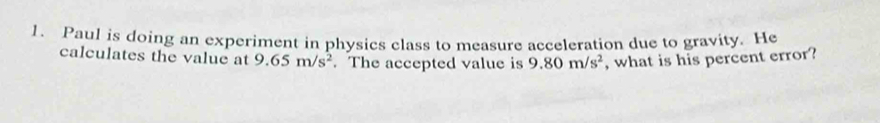 Paul is doing an experiment in physics class to measure acceleration due to gravity. He 
calculates the value at 9.65m/s^2. The accepted value is 9.80m/s^2 , what is his percent error?