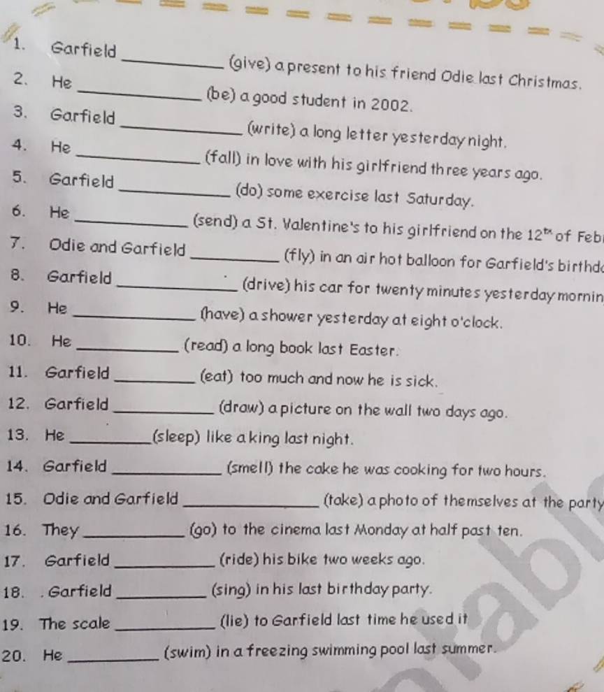 Garfield _(give) a present to his friend Odie last Christmas. 
2、 He _(be) a good student in 2002. 
3. Garfield _(write) a long letter yesterday night. 
4. He _(fall) in love with his girlfriend three years ago. 
5. Garfield _(do) some exercise last Saturday. 
6. He _(send) a St. Valentine's to his girlfriend on the 12^(tx) of Feb 
7. Odie and Garfield _(fly) in an air hot balloon for Garfield's birthd 
8. Garfield _(drive) his car for twenty minutes yesterday mornin 
9. He _(have) a shower yesterday at eight o'clock. 
10. He _(read) a long book last Easter. 
11. Garfield _(eat) too much and now he is sick. 
12. Garfield_ (draw) a picture on the wall two days ago. 
13. He _(sleep) like a king last night. 
14、 Garfield _(smell) the cake he was cooking for two hours. 
15. Odie and Garfield _(take) a photo of themselves at the party 
16. They _(go) to the cinema last Monday at half past ten. 
17. Garfield _(ride) his bike two weeks ago. 
18. . Garfield _(sing) in his last birthday party. 
19. The scale _(lie) to Garfield last time he used it 
20. He _(swim) in a freezing swimming pool last summer.