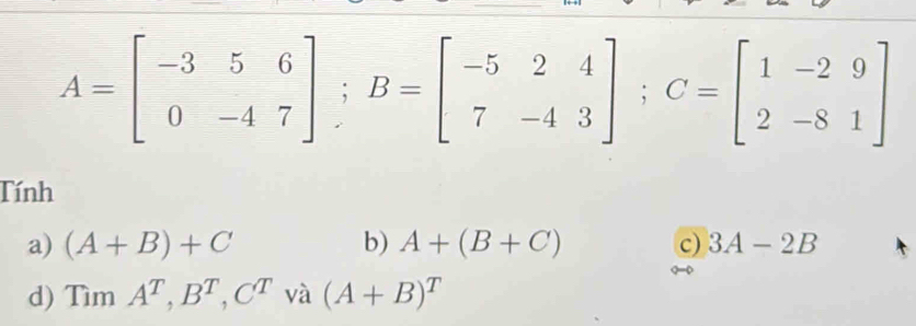 A=beginbmatrix -3&5&6 0&-4&7endbmatrix; B=beginbmatrix -5&2&4 7&-4&3endbmatrix; C=beginbmatrix 1&-2&9 2&-8&1endbmatrix
Tính
a) (A+B)+C b) A+(B+C) c) 3A-2B
d) TimA^T, B^T, C^T va (A+B)^T