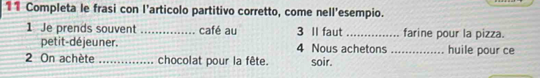 Completa le frasi con l’articolo partitivo corretto, come nell'esempio. 
1 Je prends souvent _café au 3 II faut_ farine pour la pizza. 
petit-déjeuner. 4 Nous achetons _huile pour ce 
2 On achète _chocolat pour la fête. soir.