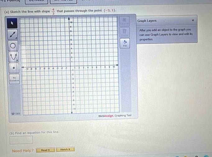 Sketch the line with slope  4/3  that passes through the point (-3,1). 
Graph Layers « 
After you add an object to the graph you 
can use Graph Layers to view and edit its 
properties. 
Fill 
No 
Soluti 
A# Hein 
ing Tool 
(b) Find an equation for this line. 
Need Help? Read It Watch It