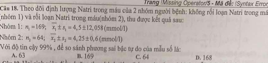 Trang !Missing Operator/5 - Mã đề: !Syntax Error
Câu 18. Theo dõi định lượng Natri trong máu của 2 nhóm người bệnh: không rối loạn Natri trong má
(nhóm 1) và rối loạn Natri trong máu(nhóm 2), thu được kết quả sau:
Nhóm 1: n_1=169; overline x_1± s_1=4,5± 12,058 (mmol/l)
Nhóm 2: n_2=64; overline x_2± s_2=4,25± 0,6 (mmol/l)
Với độ tin cậy 99% , để so sánh phương sai bậc tự do của mẫu số là:
A. 63 B. 169 C. 64 D. 168