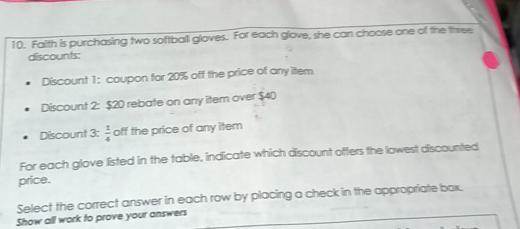 Faith is purchasing two softball gloves. For each glove, she can choose one of the three 
discounts: 
Discount 1: coupon for 20% off the price of any item 
Discount 2: $20 rebate on any item over $40
Discount 3:  1/4  off the price of any item 
For each glove listed in the table, indicate which discount offers the lowest discounted 
price. 
Select the correct answer in each row by placing a check in the appropriate bax. 
Show all work to prove your answers