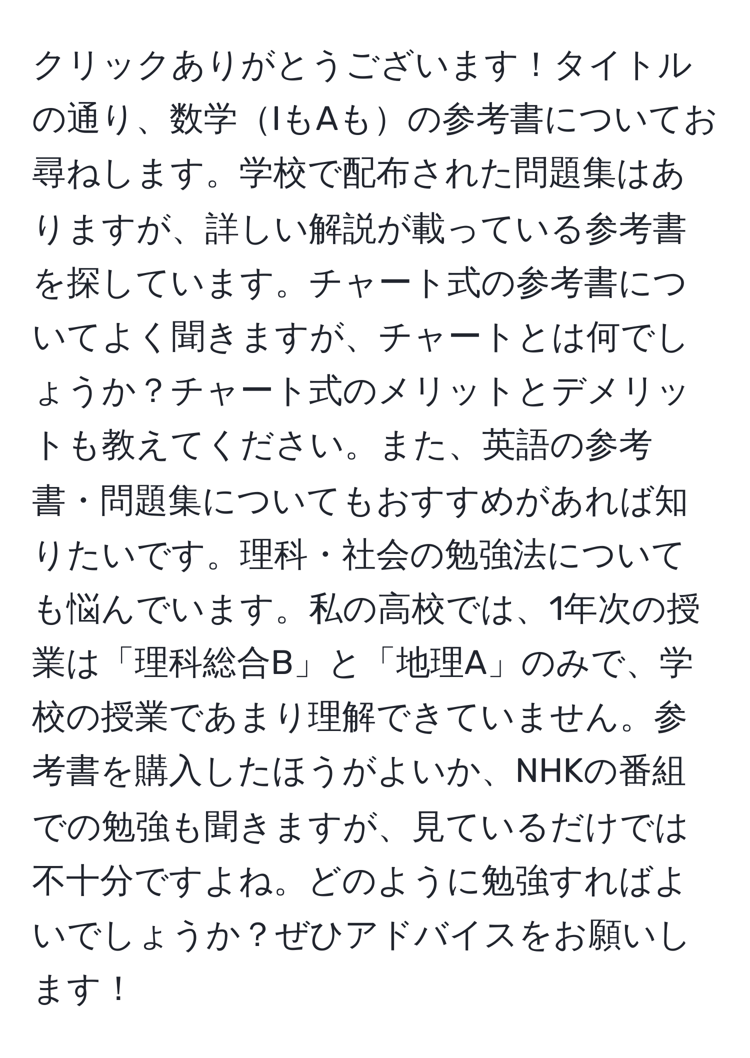 クリックありがとうございます！タイトルの通り、数学IもAもの参考書についてお尋ねします。学校で配布された問題集はありますが、詳しい解説が載っている参考書を探しています。チャート式の参考書についてよく聞きますが、チャートとは何でしょうか？チャート式のメリットとデメリットも教えてください。また、英語の参考書・問題集についてもおすすめがあれば知りたいです。理科・社会の勉強法についても悩んでいます。私の高校では、1年次の授業は「理科総合B」と「地理A」のみで、学校の授業であまり理解できていません。参考書を購入したほうがよいか、NHKの番組での勉強も聞きますが、見ているだけでは不十分ですよね。どのように勉強すればよいでしょうか？ぜひアドバイスをお願いします！