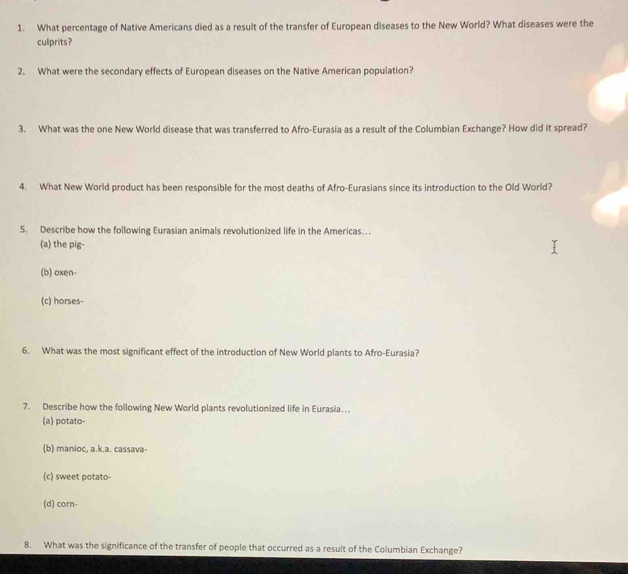 What percentage of Native Americans died as a result of the transfer of European diseases to the New World? What diseases were the
culprits?
2. What were the secondary effects of European diseases on the Native American population?
3. What was the one New World disease that was transferred to Afro-Eurasia as a result of the Columbian Exchange? How did it spread?
4. What New World product has been responsible for the most deaths of Afro-Eurasians since its introduction to the Old World?
5. Describe how the following Eurasian animals revolutionized life in the Americas…
(a) the pig-
(b) oxen-
(c) horses-
6. What was the most significant effect of the introduction of New World plants to Afro-Eurasia?
7. Describe how the following New World plants revolutionized life in Eurasia…
(a) potato-
(b) manioc, a.k.a. cassava-
(c) sweet potato-
(d) corn-
8. What was the significance of the transfer of people that occurred as a result of the Columbian Exchange?