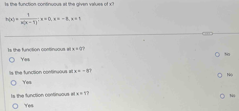 Is the function continuous at the given values of x?
h(x)= 1/x(x-1) ; x=0, x=-8, x=1
1s the function continuous at x=0 ?
No
Yes
Is the function continuous at x=-8 ?
No
Yes
Is the function continuous at x=1 ?
No
Yes