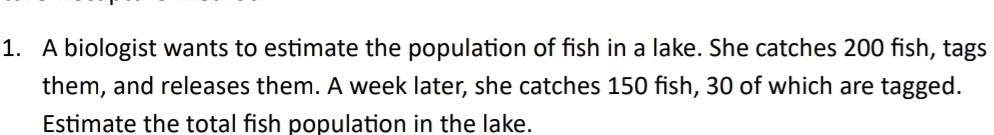 A biologist wants to estimate the population of fish in a lake. She catches 200 fish, tags 
them, and releases them. A week later, she catches 150 fish, 30 of which are tagged. 
Estimate the total fish population in the lake.