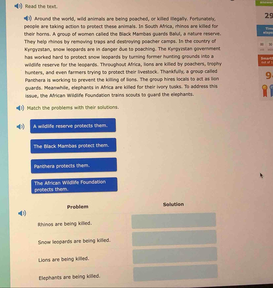 answer
Read the text.
Around the world, wild animals are being poached, or killed illegally. Fortunately,
29
people are taking action to protect these animals. In South Africa, rhinos are killed for
Tim
their horns. A group of women called the Black Mambas guards Balul, a nature reserve.
elaps
They help rhinos by removing traps and destroying poacher camps. In the country of
00 30
Kyrgyzstan, snow leopards are in danger due to poaching. The Kyrgyzstan government
has worked hard to protect snow leopards by turning former hunting grounds into a
Smarts
wildlife reserve for the leopards. Throughout Africa, lions are killed by poachers, trophy out of 1
hunters, and even farmers trying to protect their livestock. Thankfully, a group called
Panthera is working to prevent the killing of lions. The group hires locals to act as lion
9
guards. Meanwhile, elephants in Africa are killed for their ivory tusks. To address this
issue, the African Wildlife Foundation trains scouts to guard the elephants.
Match the problems with their solutions.
) A wildlife reserve protects them.
The Black Mambas protect them.
Panthera protects them.
The African Wildlife Foundation
protects them.
Problem Solution
)
Rhinos are being killed.
Snow leopards are being killed.
Lions are being killed.
Elephants are being killed.