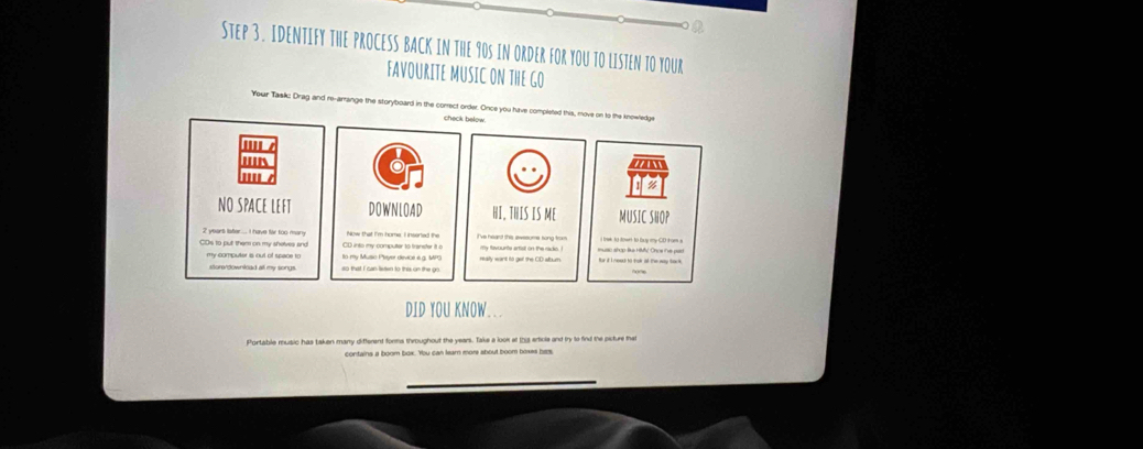 IDENTIFY THE PROCESS BACK IN THE 90S IN ORDER FOR YOU TO LISTEN TO YOUR 
FAVOURITE MUSIC ON THE GO 
re-arrange the storyboard in the correct order. Once you h 
check below. 
NO SPACE LEFT DOWNLOAD HI, THIS IS ME MUSIC SHOP
2 years lster . I have fr too many 
CD into my computer to transter it a 
to my Music Peyer device i g. MPG 
my compulter is out of space to so that I can lieted to this on the go 
sture/downlcad al my songs. 
DID YOU KNOW... 
Portable mudic has taken many diffenent forma thmughout the vears. Tale a juse at this actule and tx to fod the osture that 
contains a boom box. You can leam more shout boom boxes hes