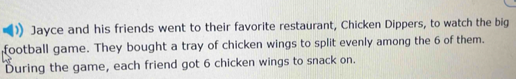 Jayce and his friends went to their favorite restaurant, Chicken Dippers, to watch the big 
football game. They bought a tray of chicken wings to split evenly among the 6 of them. 
During the game, each friend got 6 chicken wings to snack on.