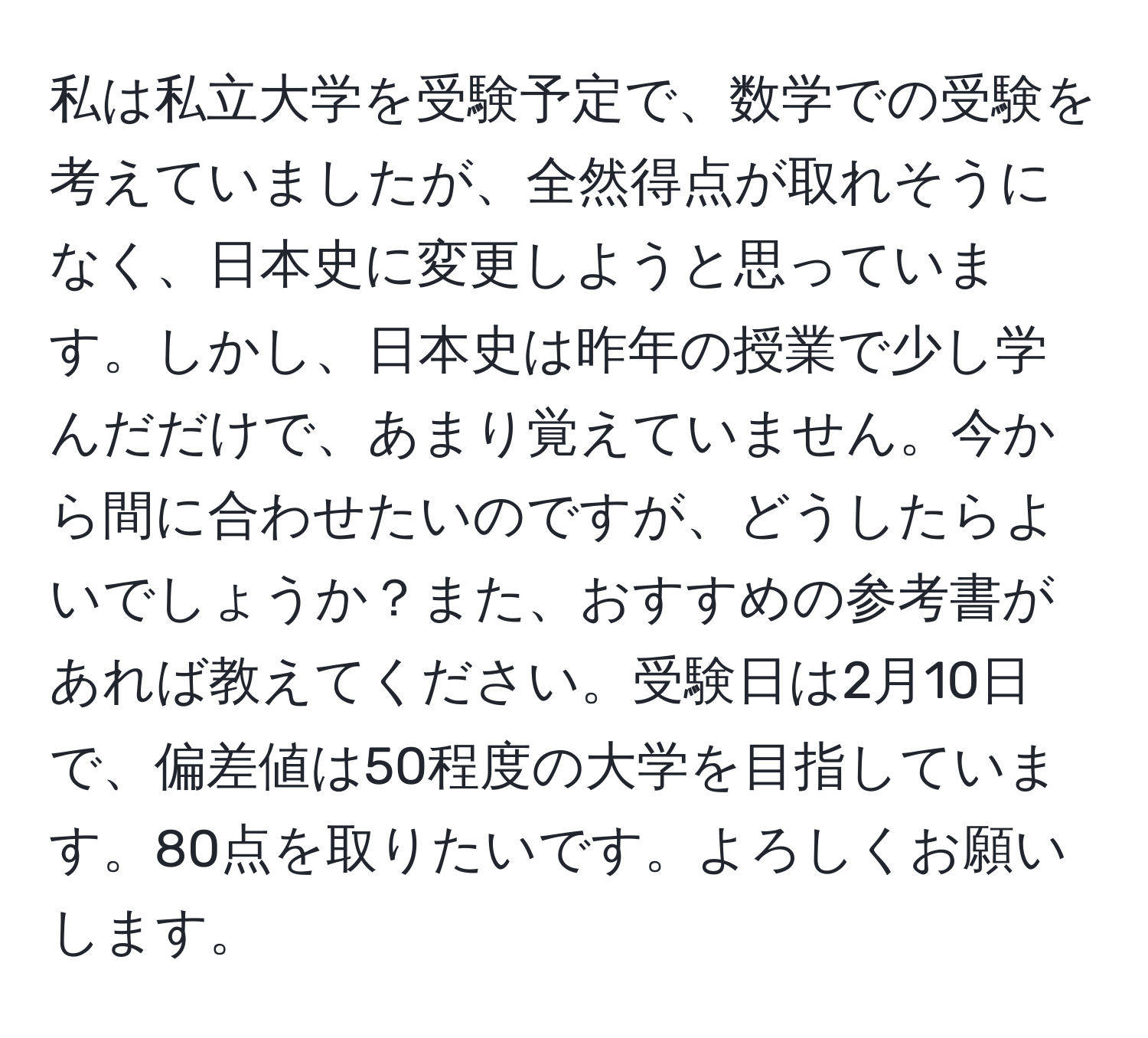 私は私立大学を受験予定で、数学での受験を考えていましたが、全然得点が取れそうになく、日本史に変更しようと思っています。しかし、日本史は昨年の授業で少し学んだだけで、あまり覚えていません。今から間に合わせたいのですが、どうしたらよいでしょうか？また、おすすめの参考書があれば教えてください。受験日は2月10日で、偏差値は50程度の大学を目指しています。80点を取りたいです。よろしくお願いします。