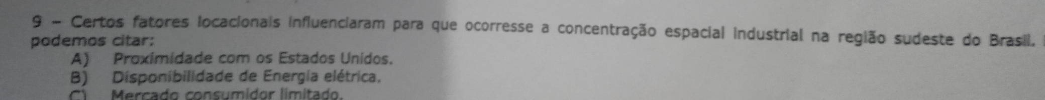 Certos fatores locacionais influenciaram para que ocorresse a concentração espacial industrial na região sudeste do Brasil,
podemos citar:
A) Proximidade com os Estados Unidos.
B) Disponibilidade de Energía elétrica,
C Mercado consumidor limitado.