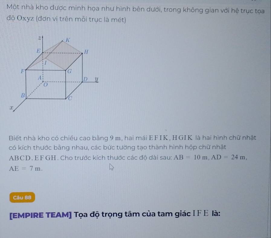 Một nhà kho được minh họa như hình bên dưới, trong không gian với hệ trục tọa 
độ Oxyz (đơn vị trên mỗi trục là mét) 
Biết nhà kho có chiều cao bằng 9 m, hai mái EFIK, HGIK là hai hình chữ nhật 
có kích thước bằng nhau, các bức tường tạo thành hình hộp chữ nhật
ABCD. EF GH. Cho trước kích thước các độ dài sau: AB=10m, AD=24m,
AE=7m. 
Câu 88 
[EMPIRE TEAM] Tọa độ trọng tâm của tam giác I F Ε là: