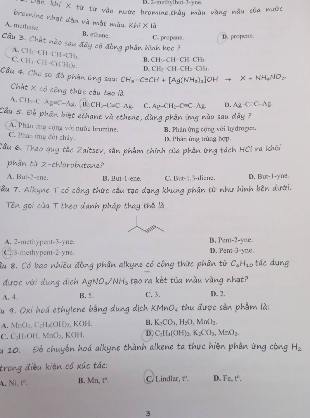 D. 2-methylbut-3-yne.
Dan khí X từ từ vào nước bromine,thấy
bromine nhạt dàn và mất màu. Khi* la
A. methane. B. ethane.
C. propane. D. propene.
Câu 3. Chất nào sau đây có đồng phân hình học ?
A. CH_2=CH-CH=CH_2.
C. CH_3-CH=C(CH_3)_2.
B. CH_3-CH=CH-CH_2.
D. CH_2=CH-CH_2-CH_3.
Câu 4. Cho sơ đồ phản ứng sau: CH_3-Cequiv CH+[Ag(NH_3)_2]OHto
□  X+NH_4NO_3.
Chất X có công thức cấu tạo là
A. CH_3-C-Agequiv C-Ag. B. CH_3-Cequiv C-Ag. C. Ag-CH_2-Cequiv C-Ag. D. Ag-Cequiv C-Ag.
Câu 5. Để phân biệt ethane và ethene, dùng phản ứng nào sau đây ?
A. Phản ứng cộng với nước bromine.
B. Phản ứng cộng với hydrogen.
C. Phản ứng đốt cháy.
D. Phản ứng trùng hợp.
Câu 6. Theo quy tắc Zaitsev, sản phẫm chính của phản ứng tách HCl ra khỏi
phân tử 2-chlorobutane?
A. But-2-ene. B. But-1-ene. C. But-1,3-diene. D. But-1-yne.
Tâu 7. Alkyne T có công thức cấu tạo dạng khung phân tử như hình bên dưới.
Tên gọi của T theo danh pháp thay thế là
A. 2-methypent-3-yne. B. Pent-2-yne.
C. 3-methypent-2-yne. D. Pent-3-yne.
âu 8. Có bao nhiều đồng phân alkyne có công thức phân tử C_6H_10 tác dụng
được với dung dịch AgNO_3/NH_3 tạo ra kết tủa màu vàng nhạt?
A. 4. B. 5. C. 3. D. 2.
Su 9. Oxi hoá ethylene bằng dung dịch KMnO_4 thu được sản phẫm là:
A. MnO_2.C_2H_4(OH)_2 , KOH. B. K_2CO_3,H_2O,MnO_2.
C. C_2H_5OH,MnO_2, KOH D, C_2H_4(OH)_2,K_2CO_3,MnO_2.
u 10. Để chuyển hoá alkyne thành alkene ta thực hiện phản ứng cộng H_2
trong điều kiện có xúc tác:
A. Ni,t^o.
B. Mn,t^o. C. Lindlar, t^0. D. Fe t^0.
3