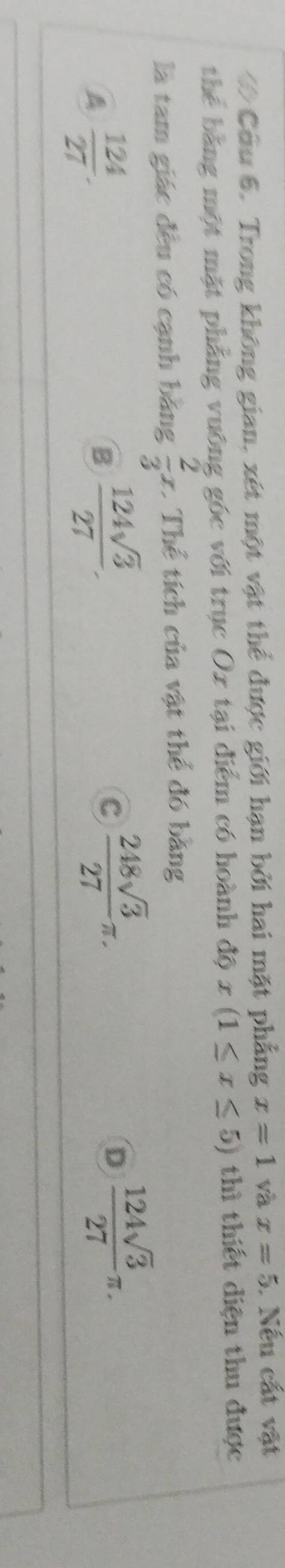 ớ Cầu 6. Trong không gian, xét một vật thể được giới hạn bởi hai mặt phẳng x=1 và x=5. Nếu cất vật
thể bằng một mặt phẳng vuỡng góc với trục Ox tại điểm có hoành độ x(1≤ x≤ 5) thì thiết diện thu được
là tam giác đều có cạnh bằng  2/3 x 1 Thể tích của vật thể đó bằng
A  124/27 .
B  124sqrt(3)/27 .
c  248sqrt(3)/27 π.
D  124sqrt(3)/27 π.