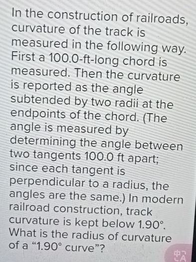 In the construction of railroads, 
curvature of the track is 
measured in the following way. 
First a 100.0-ft -long chord is 
measured. Then the curvature 
is reported as the angle 
subtended by two radii at the 
endpoints of the chord. (The 
angle is measured by 
determining the angle between 
two tangents 100.0 ft apart; 
since each tangent is 
perpendicular to a radius, the 
angles are the same.) In modern 
railroad construction, track 
curvature is kept below 1.90°. 
What is the radius of curvature 
of a “ 1.90° curve”?