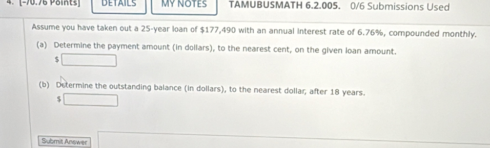 DETAILS MYNOTES TAMUBUSMATH 6.2.005. 0/6 Submissions Used 
Assume you have taken out a 25-year loan of $177,490 with an annual interest rate of 6.76%, compounded monthly. 
(a) Determine the payment amount (in dollars), to the nearest cent, on the given loan amount.
$
(b) Determine the outstanding balance (in dollars), to the nearest dollar, after 18 years.
$
Submit Answer