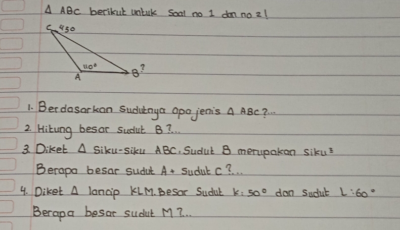 △ ABC berikut untak soal no I don no2!
1. Berdosarkan sudutaya apo jenis A ABC? .
2. Hitung besor sudut B? .
3. Diket △ Siku-Siku ABC, Sudut B merypakan siku?
Berapo besar sudut A+ Sudul c? .
4. Diket A lancip KLM. Besor Sudut k:50° dan Sudut L:60°
Berapa besar sudut M 7 .