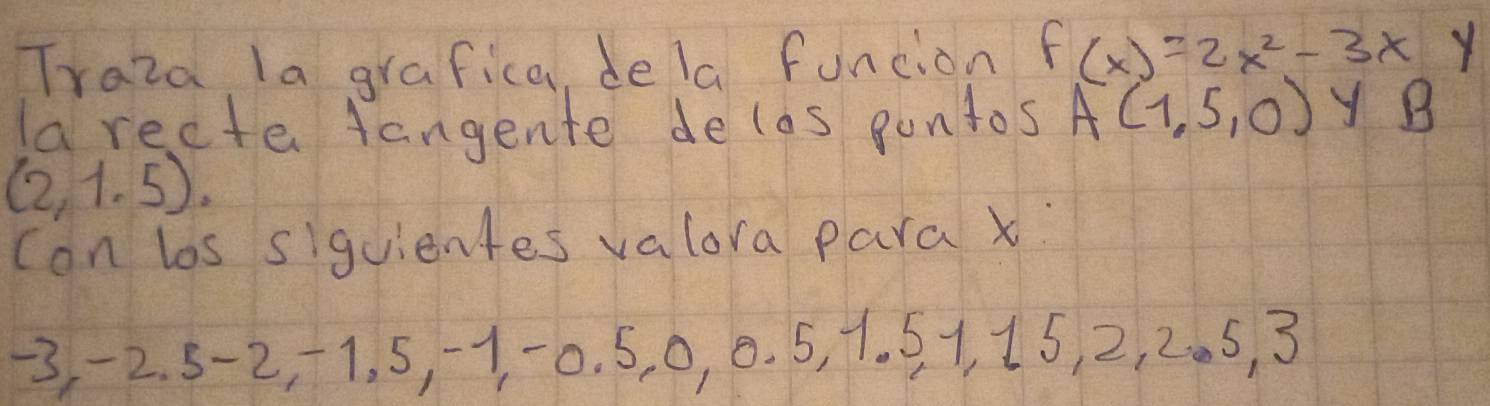 Traza la grafica, dela funcion f(x)=2x^2-3xy
la recte tangente delas pontos A(1,5,0) y B
(2,1.5). 
con los siguientes valora para x :
-3, -2. 5 -2, +1. 5, 1 -0. 5, 0, 0. 5, 1. 51, 15, 2, 2. 5, 3