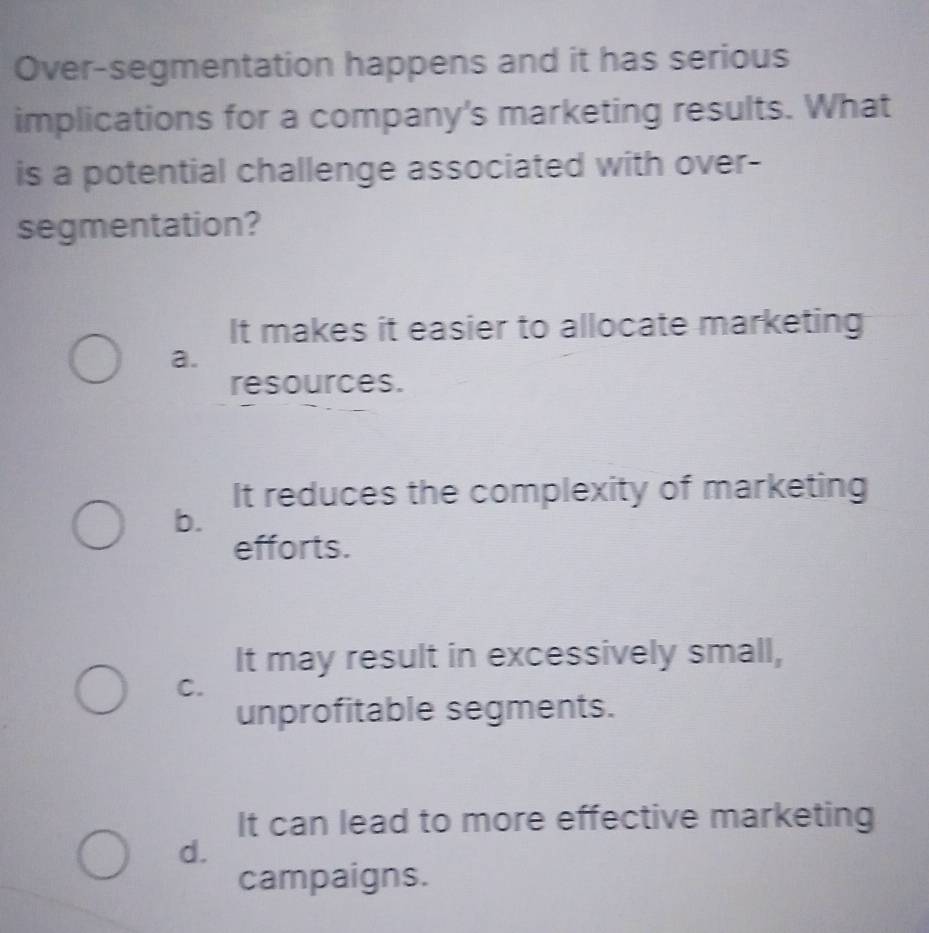 Over-segmentation happens and it has serious
implications for a company's marketing results. What
is a potential challenge associated with over-
segmentation?
It makes it easier to allocate marketing
a.
resources.
It reduces the complexity of marketing
b.
efforts.
It may result in excessively small,
C.
unprofitable segments.
It can lead to more effective marketing
d.
campaigns.