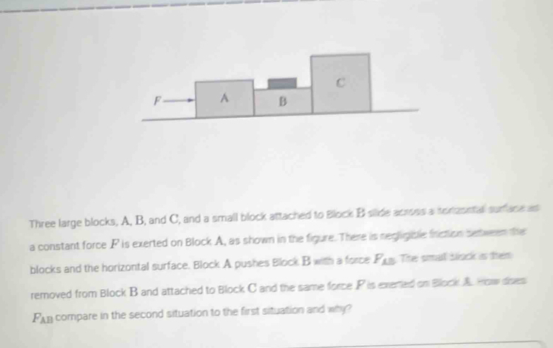 C
F A B
Three large blocks, A, B, and C, and a small block attached to Block B silide acrses a tortasstal surface as 
a constant force P is exerted on Block A, as shown in the figure. There is negligible friction setween the 
blocks and the horizontal surface. Block A pushes Block B with a force F_AB The smat bock is them 
removed from Block B and attached to Block C and the same force P is exered on Block A. How dises
F_AB compare in the second situation to the first situation and why?