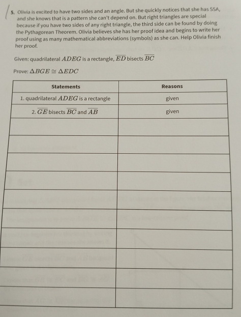Olivia is excited to have two sides and an angle. But she quickly notices that she has SSA,
and she knows that is a pattern she can't depend on. But right triangles are special
because if you have two sides of any right triangle, the third side can be found by doing
the Pythagorean Theorem. Olivia believes she has her proof idea and begins to write her
proof using as many mathematical abbreviations (symbols) as she can. Help Olivia finish
her proof.
Given: quadrilateral ADEG is a rectangle, overline ED bisects overline BC