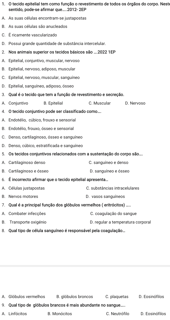 tecido epitelial tem como função o revestimento de todos os órgãos do corpo. Neste
sentido, pode-se afirmar que.....2012- 2EP
A. As suas células encontram-se justapostas
B. As suas células são anucleados
C. É ricamente vascularizado
D. Possui grande quantidade de substância intercelular.
2. Nos animais superior os tecidos básicos são ....2022 1EP
A. Epitelial, conjuntivo, muscular, nervoso
B. Epitelial, nervoso, adiposo, muscular
C. Epitelial, nervoso, muscular, sanguíneo
D. Epitelial, sanguíneo, adiposo, ósseo
3. Qual é o tecido que tem a função de revestimento e secreção.
A. Conjuntivo B. Epitelial C. Muscular D. Nervoso
4. O tecido conjuntivo pode ser classificado como....
A. Endotélio, cúbico, frouxo e sensorial
B. Endotélio, frouxo, ósseo e sensorial
C. Denso, cartilaginoso, ósseo e sanguíneo
D. Denso, cúbico, estratificada e sanguíneo
5. Os tecidos conjuntivos relacionados com a sustentação do corpo são....
A. Cartilaginoso denso C. sanguíneo e denso
B. Cartilaginoso e ósseo D. sanguíneo e ósseo
6. É incorrecto afirmar que o tecido epitelial apresenta...
A. Células justapostas C. substâncias intracelulares
B. Nervos motores D. vasos sanguíneos
7. Qual é a principal função dos glóbulos vermelhos ( eritrócitos) .....
A. Combater infecções  C. coagulação do sangue
B. Transporte oxigénio D. regular a temperatura corporal
8. Qual tipo de célula sanguíneo é responsável pela coagulação...
A. Glóbulos vermelhos B. glóbulos broncos C. plaquetas D. Eosinófilos
9. Qual tipo de glóbulos brancos é mais abundante no sangue.....
A. Linfócitos B. Monócitos C. Neutrófilo D. Eosinófilos