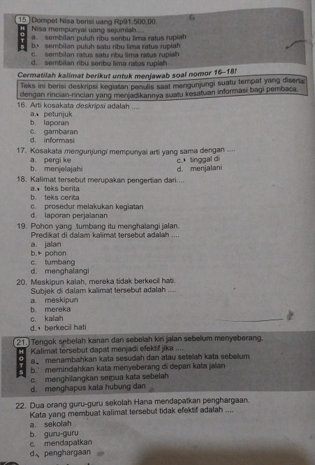 Dompet Nisa berisi uang Rp91.500,00.
H Nisa mempunyai uang sejumlah....
a. sembilan puluh ribu seribu lima ratus rupiah
s b. sembilan puluh satu ribu lima ratus rupiah
c. sembilan ratus satu ribu lima ratus rupiah
d. sembilan ribu seribu lima ratus rupiah
Cermatilah kalimat berikut untuk menjawab soal nomor 16-18!
Teks ini berisi deskripsi kegiatan penulis saat mengunjungi suatu tempat yang disertai
dengan rincian-rincian yang menjadikannya suatu kesatuan informasi bagi pembaca.
16. Arti kosakata deskripsi adalah ....
a. petunjuk
b. laporan
c. gambaran
d. informasi
17. Kosakata mengunjungi mempunyai arti yang sama dengan ....
a. pergi ke
b. menjelajahi d. menjalani c. tinggal di
18. Kalimat tersebut merupakan pengertian dari....
a. teks berita
b. teks cerita
c. prosedur melakukan kegiatan
d. laporan perjalanan
19. Pohon yang tumbang itu menghalangi jalan.
Predikat di dalam kalimat tersebut adalah ....
a. jalan
b. pohon
c. tumbang
d. menghalangi
20. Meskipun kalah, mereka tidak berkecil hati.
Subjek di dalam kalimat tersebut adalah ....
a. meskipun
b. mereka
c. kalah
d. berkecil hati
21. Tengok sebelah kanan dan sebelah kiri jalan sebelum menyeberang.
H Kalimat tersebut dapat menjadi efektif jika ....
0 a menambahkan kata sesudah dan atau setelah kata sebelum
s b.’ memindahkan kata menyeberang di depan kata jalan
c. menghilangkan semua kata sebelah
d. menghapus kata hubung dan
22. Dua orang guru-guru sekolah Hana mendapatkan penghargaan.
Kata yang membuat kalimat tersebut tidak efektif adalah ....
a. sekolah
b. guru-guru
c. mendapatkan
d、penghargaan