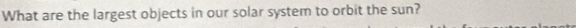 What are the largest objects in our solar system to orbit the sun?