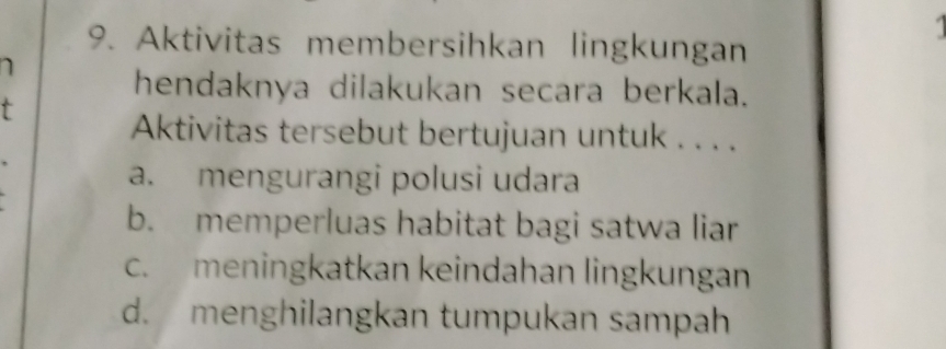 Aktivitas membersihkan lingkungan
1
hendaknya dilakukan secara berkala.
t
Aktivitas tersebut bertujuan untuk . . . .
a. mengurangi polusi udara
b. memperluas habitat bagi satwa liar
c. meningkatkan keindahan lingkungan
d. menghilangkan tumpukan sampah