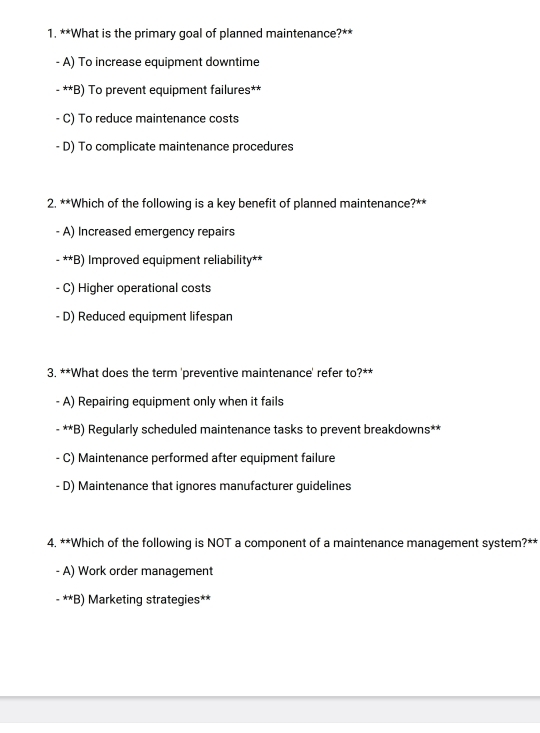 What is the primary goal of planned maintenance?**
- A) To increase equipment downtime
- **B) To prevent equipment failures**
- C) To reduce maintenance costs
- D) To complicate maintenance procedures
2. **Which of the following is a key benefit of planned maintenance?**
A) Increased emergency repairs
- **B) Improved equipment reliability**
- C) Higher operational costs
- D) Reduced equipment lifespan
3. **What does the term 'preventive maintenance' refer to?**
A) Repairing equipment only when it fails
- **B) Regularly scheduled maintenance tasks to prevent breakdowns**
C) Maintenance performed after equipment failure
- D) Maintenance that ignores manufacturer guidelines
4. **Which of the following is NOT a component of a maintenance management system?**
A) Work order management
- **B) Marketing strategies**