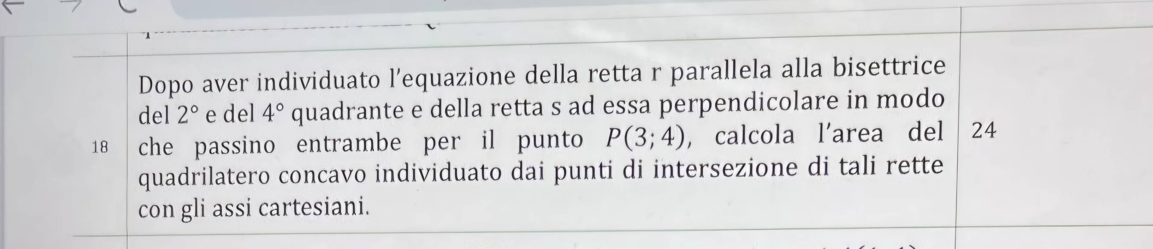 Dopo aver individuato l’equazione della retta r parallela alla bisettrice 
del 2° e del 4° quadrante e della retta s ad essa perpendicolare in modo
18 che passino entrambe per il punto P(3;4) , calcola l’area del 24
quadrilatero concavo individuato dai punti di intersezione di tali rette 
con gli assi cartesiani.