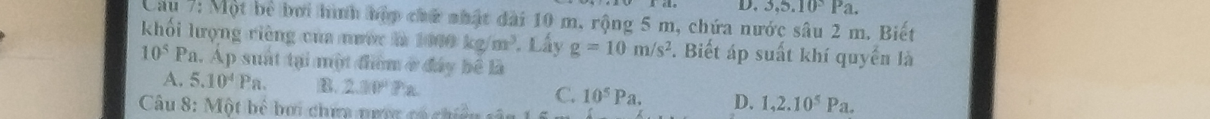 3,5.10^5Pa. 
Cầu 7: Một bể bởi hình bộp chữ nhật đài 10 m. rộng 5 m, chứa nước sâu 2 m. Biết
khối lượng riêng của nước là 1000 kg/m^3. Lấy g=10m/s^2. Biết áp suất khí quyển là
10^5 1 Pa. Ap suất tại một điểm ở đây bê là
A. 5.10^4Pa. B. 2.00°
C. 10^5Pa. 
Câu 8: Một bể bơi chưa nưưc có chiều
D. 1, 2.10^5Pa.