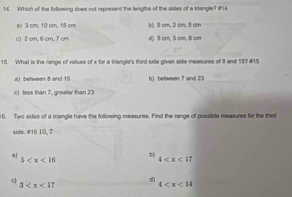 Which of the following does not represent the lengths of the sides of a triangle? #14
a) 3 cm, 10 cm, 15 cm b) 5 cm, 2 cm, 5 cm
c) 2 cm, 6 cm, 7 cm d) 5 cm, 5 cm, 8 cm
15. What is the range of values of x for a triangle's third side given side measures of 8 and 15? # 15
a) between 8 and 15 b) between 7 and 23
c) less than 7, greater than 23
6. Two sides of a triangle have the following measures. Find the range of possible measures for the third
side. # 16 10, 7
a)
b)
5
4
c) 3
d)
4