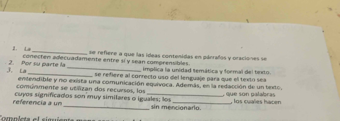 La_ se refiere a que las ideas contenidas en párrafos y oraciones se 
conecten adecuadamente entre sí y sean comprensibles. 
2. Por su parte la _implica la unidad temática y formal del texto. 
3. La_ se refiere al correcto uso del lenguaje para que el texto sea 
entendible y no exista una comunicación equivoca. Además, en la redacción de un texto, 
comúnmente se utilizan dos recursos, los 
, que son palabras 
cuyos significados son muy similares o iguales; los , los cuales hacen 
referencia a un _sin mencionarlo. 
Comp leta e l siguien ta n