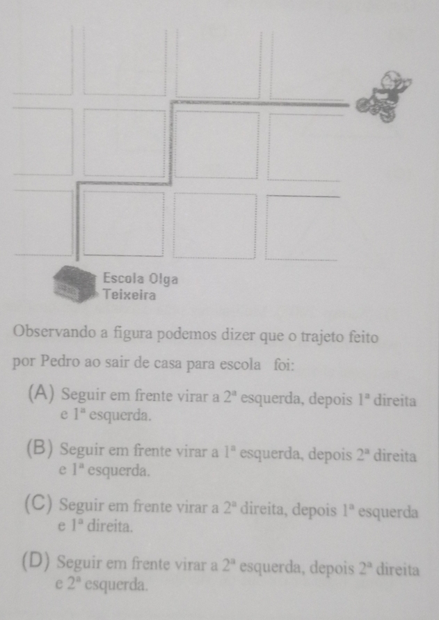 Observando a figura podemos dizer que o trajeto feito
por Pedro ao sair de casa para escola foi:
(A) Seguir em frente virar a 2^a esquerda, depois 1^a direita
e 1^a esquerda.
(B) Seguir em frente virar a 1^n esquerda, depois 2^a direita
e 1^a esquerda.
(C) Seguir em frente virar a 2^a direita, depois 1^a esquerda
e 1^a direita.
(D) Seguir em frente virar a 2^a esquerda, depois 2^a direita
e 2^a esquerda.