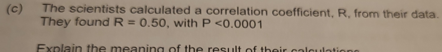 The scientists calculated a correlation coefficient, R, from their data. 
They found R=0.50 , with P<0.0001
Expla in th e m ea ning of th e result of th e i c al