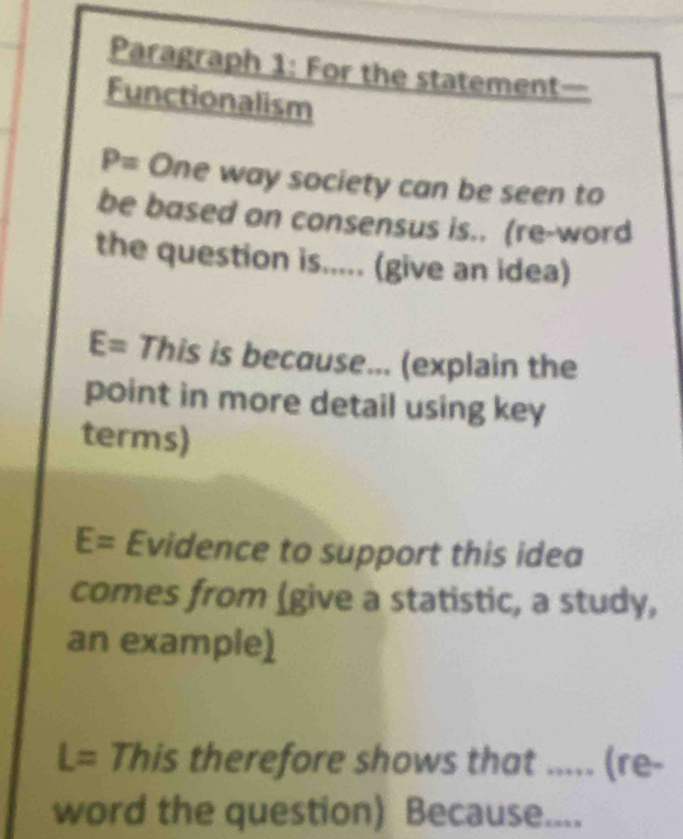 Paragraph 1: For the statement— 
Functionalism
P= One way society can be seen to 
be based on consensus is.. (re-word 
the question is..... (give an idea)
E= This is because... (explain the 
point in more detail using key 
terms)
E= Evidence to support this idea 
comes from (give a statistic, a study, 
an example)
L= This therefore shows that ..... (re- 
word the question) Because....