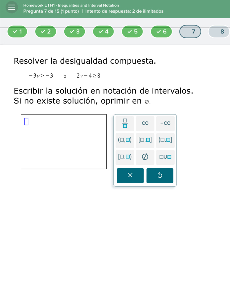 Homework U1 H1 - Inequalities and Interval Notation
Pregunta 7 de 15 (1 punto) | Intento de respuesta: 2 de ilimitados
1 2 3 4 5 6 7 8
Resolver la desigualdad compuesta.
-3v>-3 0 2v-4≥ 8
Escribir la solución en notación de intervalos.
Si no existe solución, oprimir en £.
× ≤slant