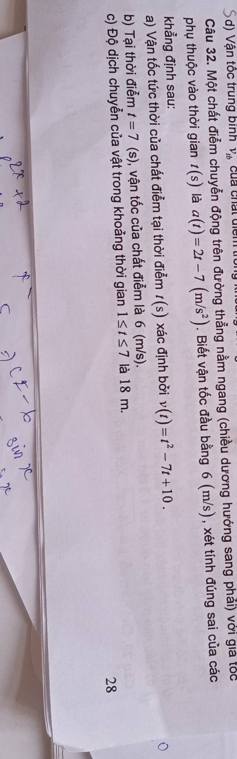Vận tốc trung binh V_tb củả chất diểm 
Câu 32. Một chất điễm chuyễn động trên đường thẳng nằm ngang (chiều dương hướng sang phải) với gia tóc 
phụ thuộc vào thời gian t(s) là a(t)=2t-7(m/s^2). Biết vận tốc đầu bằng 6 (m/s), xét tính đúng sai của các 
khẳng định sau: 
a) Vận tốc tức thời của chất điễm tại thời điễm t(s) xác định bởi v(t)=t^2-7t+10. 
b) Tại thời điểm t=7 (s), vận tốc của chất điễm là 6 (m/s). 
c) Độ dịch chuyễn của vật trong khoảng thời gian 1≤ t≤ 7 là 18 m. 
28
