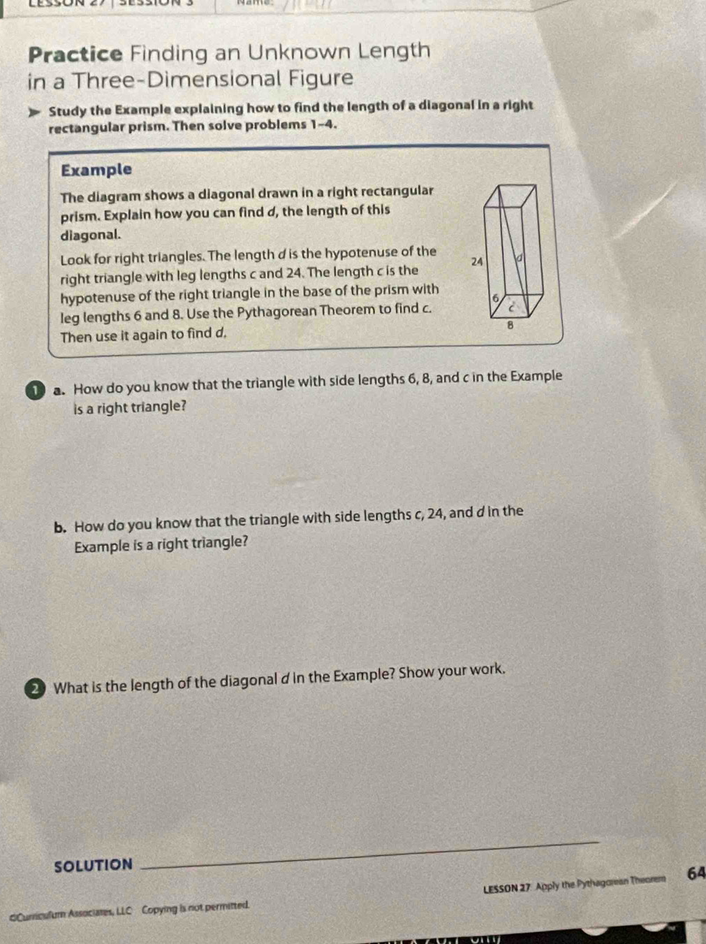 Practice Finding an Unknown Length 
in a Three-Dimensional Figure 
Study the Example explaining how to find the length of a diagonal in a right 
rectangular prism. Then solve problems 1-4. 
Example 
The diagram shows a diagonal drawn in a right rectangular 
prism. Explain how you can find d, the length of this 
diagonal. 
Look for right triangles. The length d is the hypotenuse of the 
right triangle with leg lengths c and 24. The length c is the 
hypotenuse of the right triangle in the base of the prism with 
leg lengths 6 and 8. Use the Pythagorean Theorem to find c. 
Then use it again to find d, 
. How do you know that the triangle with side lengths 6, 8, and c in the Example 
is a right triangle? 
b. How do you know that the triangle with side lengths c, 24, and d in the 
Example is a right triangle? 
20 What is the length of the diagonal d in the Example? Show your work. 
SOLUTION 
_ 
Curcufum Associates, LLC Copying is not permitted. LESSON 27. Apply the Pythagorean Theorem 64