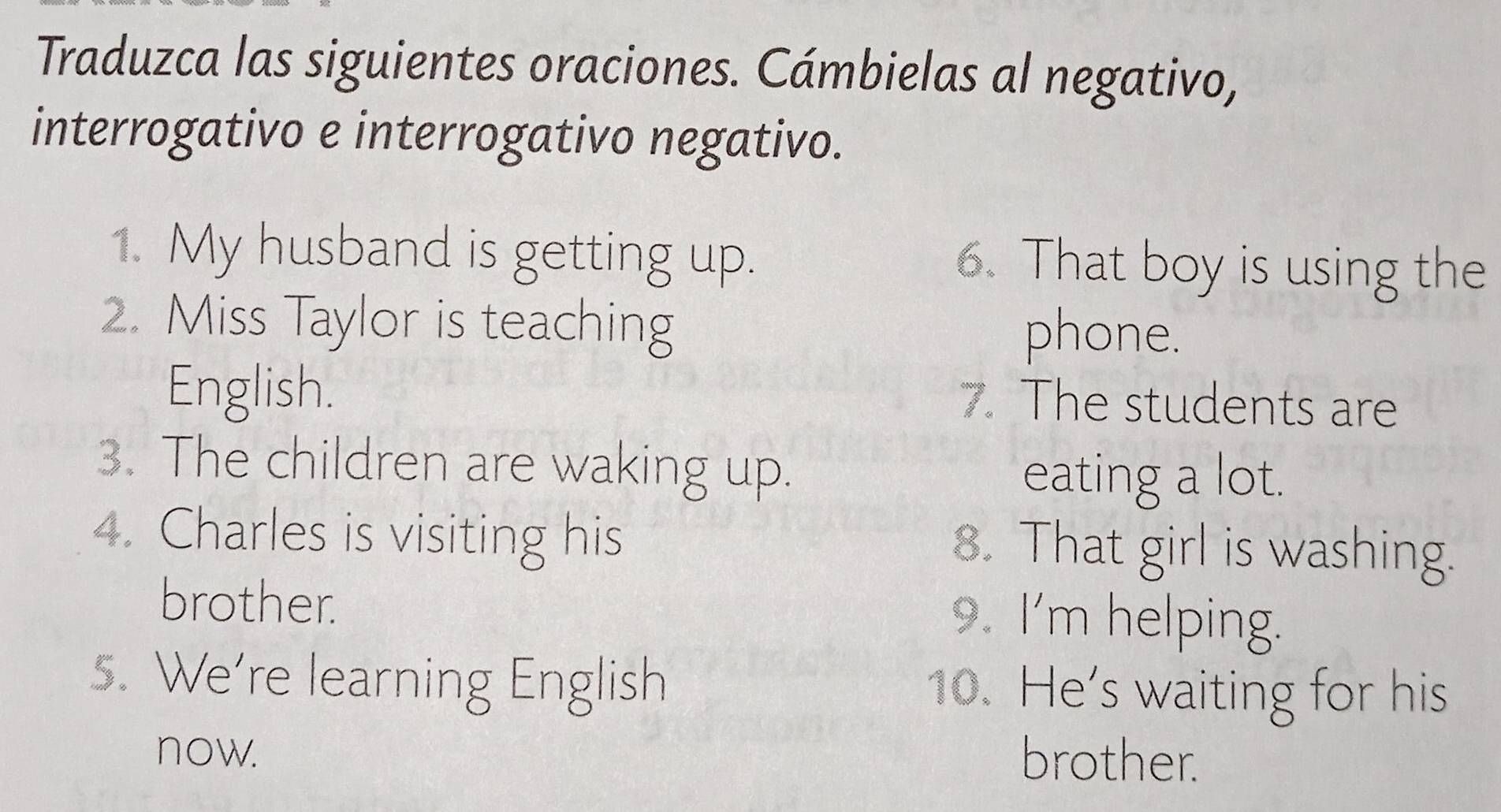 Traduzca las siguientes oraciones. Cámbielas al negativo, 
interrogativo e interrogativo negativo. 
1. My husband is getting up. 6. That boy is using the 
2. Miss Taylor is teaching phone. 
English. 7. The students are 
3. The children are waking up. 
eating a lot. 
4. Charles is visiting his 8. That girl is washing. 
brother. 9. I'm helping. 
s. We're learning English 10. He’s waiting for his 
now. 
brother.